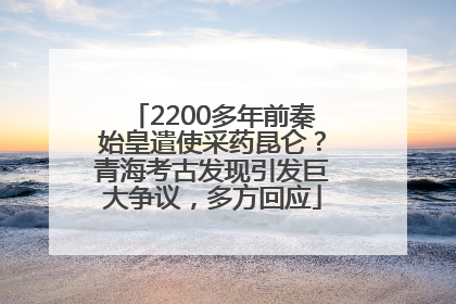 2200多年前秦始皇遣使采药昆仑？青海考古发现引发巨大争议，多方回应