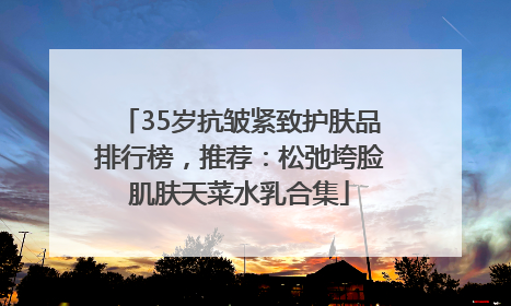 35岁抗皱紧致护肤品排行榜，推荐：松弛垮脸肌肤天菜水乳合集