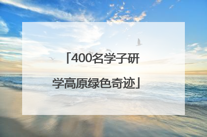 400名学子研学高原绿色奇迹