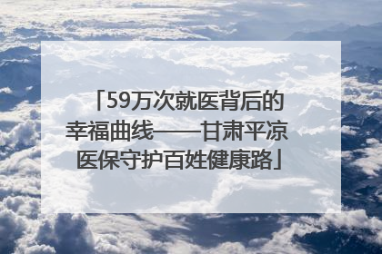 59万次就医背后的幸福曲线——甘肃平凉医保守护百姓健康路