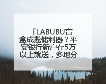 LABUBU盲盒成揽储利器？平安银行新户存5万以上就送，多地分支行跟进